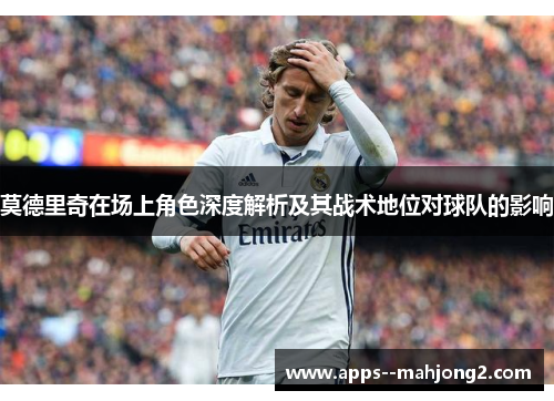 莫德里奇在场上角色深度解析及其战术地位对球队的影响