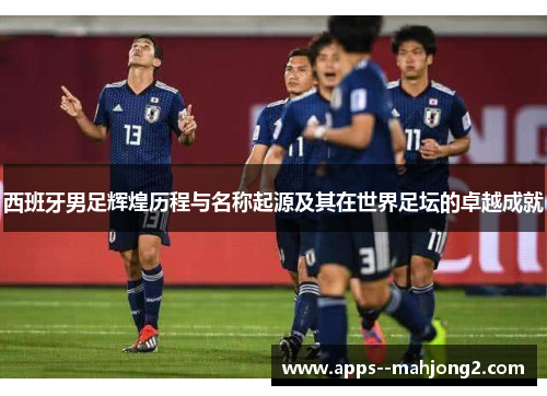 西班牙男足辉煌历程与名称起源及其在世界足坛的卓越成就