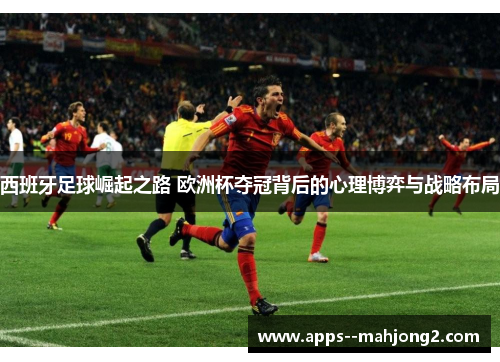 西班牙足球崛起之路 欧洲杯夺冠背后的心理博弈与战略布局