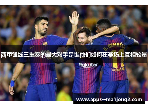 西甲锋线三重奏的最大对手是谁他们如何在赛场上互相较量 西甲锋线三重奏的最大对手是谁他们如何在赛场上互相较量