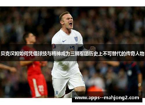 贝克汉姆如何凭借球技与精神成为三狮军团历史上不可替代的传奇人物 贝克汉姆如何凭借球技与精神成为三狮军团历史上不可替代的传奇人物