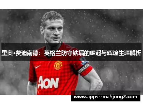 里奥·费迪南德：英格兰防守铁墙的崛起与辉煌生涯解析