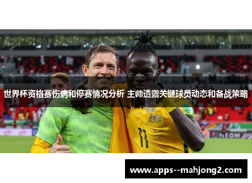 世界杯资格赛伤病和停赛情况分析 主帅透露关键球员动态和备战策略 世界杯资格赛伤病和停赛情况分析 主帅透露关键球员动态和备战策略