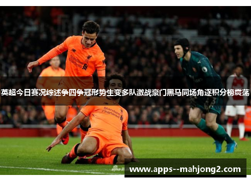 英超今日赛况综述争四争冠形势生变多队激战豪门黑马同场角逐积分榜震荡