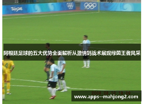 阿根廷足球的五大优势全面解析从激情到战术展现绿茵王者风采 阿根廷足球的五大优势全面解析从激情到战术展现绿茵王者风采