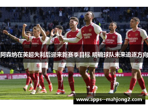 阿森纳在英超失利后迎来新赛季目标 明确球队未来追逐方向 阿森纳在英超失利后迎来新赛季目标 明确球队未来追逐方向