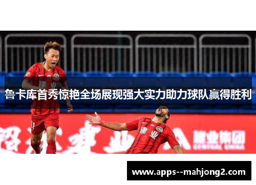鲁卡库首秀惊艳全场展现强大实力助力球队赢得胜利 鲁卡库首秀惊艳全场展现强大实力助力球队赢得胜利