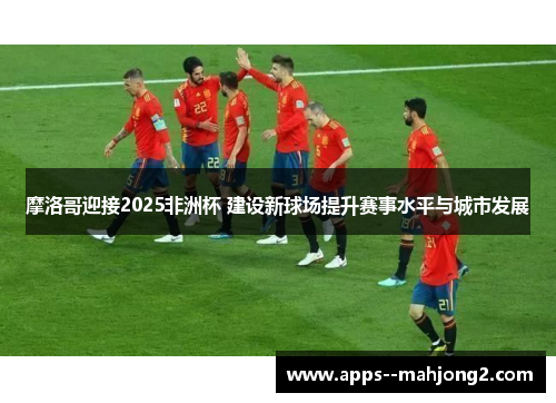 摩洛哥迎接2025非洲杯 建设新球场提升赛事水平与城市发展 摩洛哥迎接2025非洲杯 建设新球场提升赛事水平与城市发展