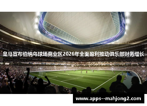 皇马宣布伯纳乌球场商业区2026年全面盈利推动俱乐部财务增长