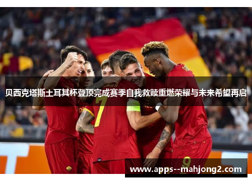 贝西克塔斯土耳其杯登顶完成赛季自我救赎重燃荣耀与未来希望再启