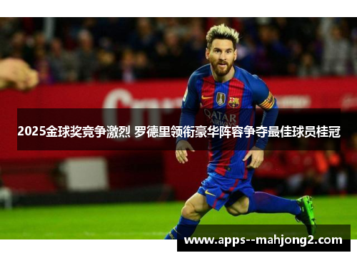 2025金球奖竞争激烈 罗德里领衔豪华阵容争夺最佳球员桂冠 2025金球奖竞争激烈 罗德里领衔豪华阵容争夺最佳球员桂冠