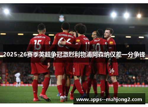 2025-26赛季英超争冠激烈利物浦阿森纳仅差一分争锋 2025-26赛季英超争冠激烈利物浦阿森纳仅差一分争锋