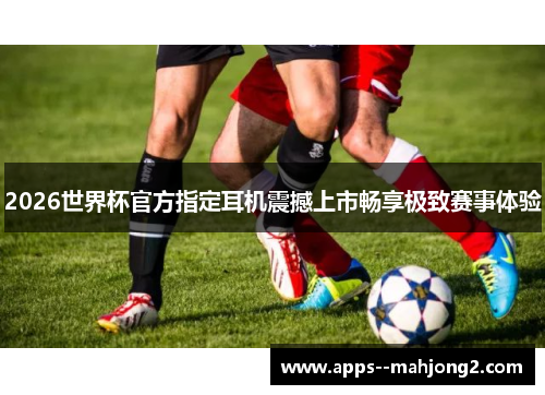 2026世界杯官方指定耳机震撼上市畅享极致赛事体验 2026世界杯官方指定耳机震撼上市畅享极致赛事体验