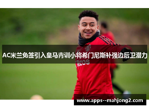 AC米兰免签引入皇马青训小将希门尼斯补强边后卫潜力 AC米兰免签引入皇马青训小将希门尼斯补强边后卫潜力