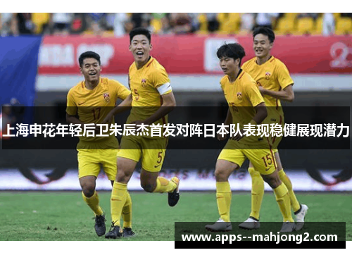 上海申花年轻后卫朱辰杰首发对阵日本队表现稳健展现潜力