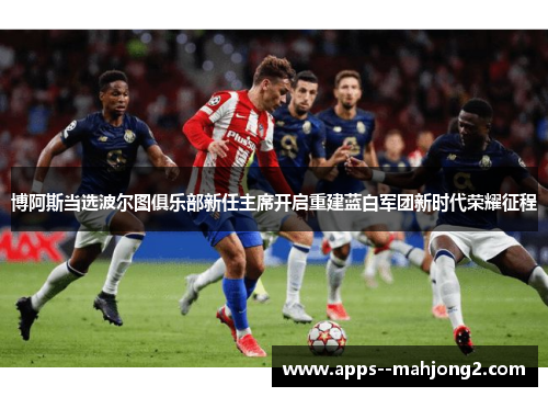 博阿斯当选波尔图俱乐部新任主席开启重建蓝白军团新时代荣耀征程 博阿斯当选波尔图俱乐部新任主席开启重建蓝白军团新时代荣耀征程