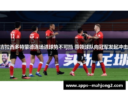 吉拉西多特蒙德连场进球势不可挡 带领球队向冠军发起冲击