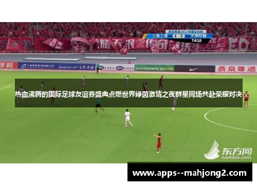 热血沸腾的国际足球友谊赛盛典点燃世界绿茵激情之夜群星同场共赴荣耀对决